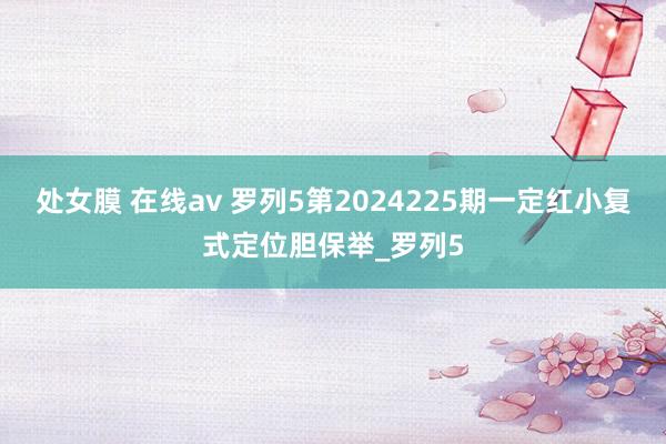 处女膜 在线av 罗列5第2024225期一定红小复式定位胆保举_罗列5