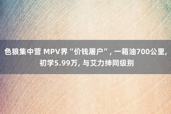 色狼集中营 MPV界“价钱屠户”， 一箱油700公里， 初学5.99万， 与艾力绅同级别