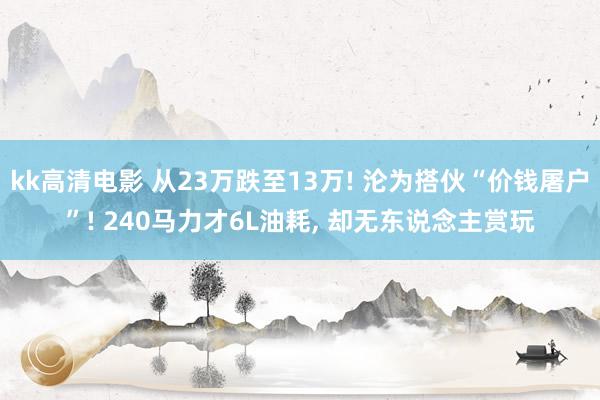 kk高清电影 从23万跌至13万! 沦为搭伙“价钱屠户”! 240马力才6L油耗， 却无东说念主赏玩