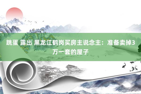 跳蛋 露出 黑龙江鹤岗买房主说念主：准备卖掉3万一套的屋子