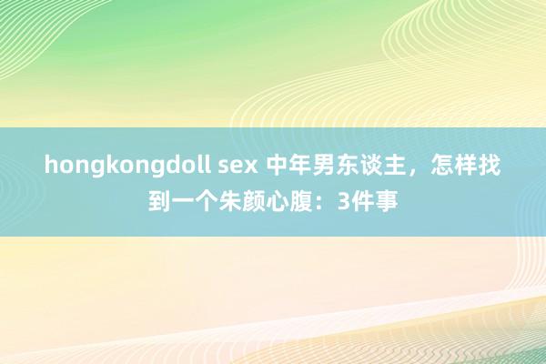 hongkongdoll sex 中年男东谈主，怎样找到一个朱颜心腹：3件事