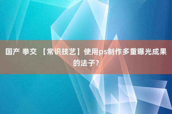 国产 拳交 【常识技艺】使用ps制作多重曝光成果的法子？