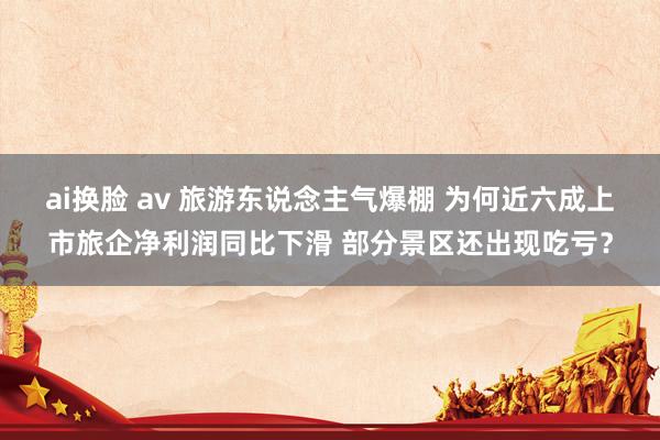 ai换脸 av 旅游东说念主气爆棚 为何近六成上市旅企净利润同比下滑 部分景区还出现吃亏？