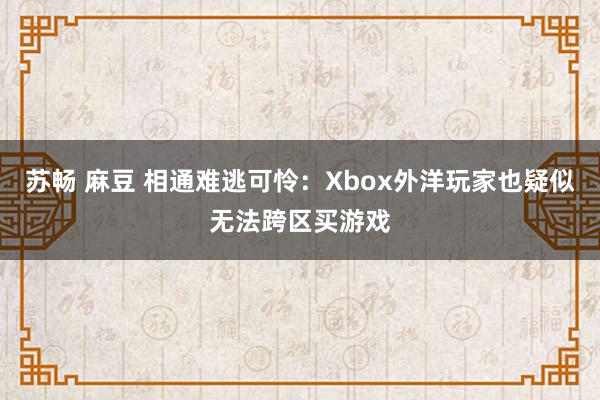 苏畅 麻豆 相通难逃可怜：Xbox外洋玩家也疑似无法跨区买游戏