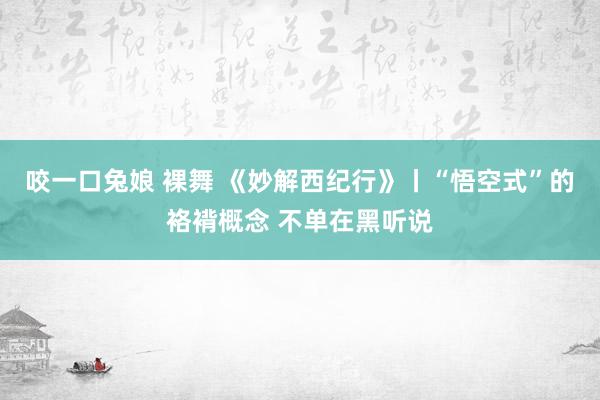 咬一口兔娘 裸舞 《妙解西纪行》丨“悟空式”的袼褙概念 不单在黑听说