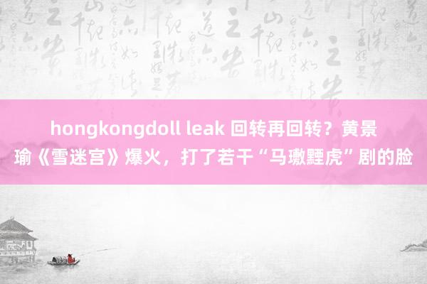 hongkongdoll leak 回转再回转？黄景瑜《雪迷宫》爆火，打了若干“马璷黫虎”剧的脸