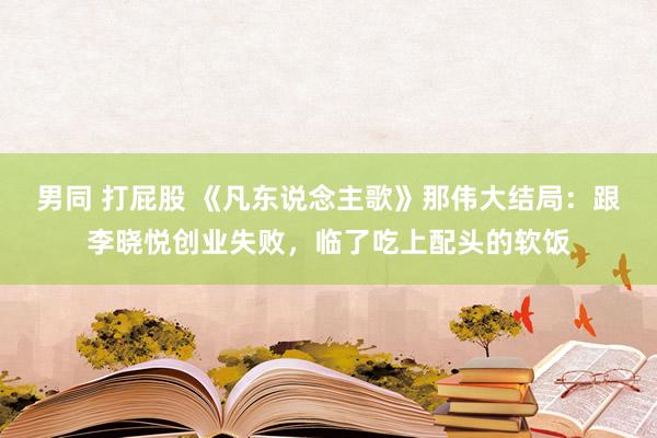 男同 打屁股 《凡东说念主歌》那伟大结局：跟李晓悦创业失败，临了吃上配头的软饭