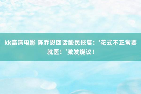 kk高清电影 陈乔恩回话酸民报复：‘花式不正常要就医！’激发烧议！