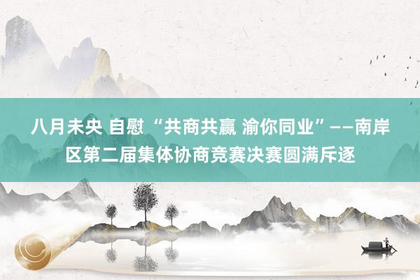 八月未央 自慰 “共商共赢 渝你同业”——南岸区第二届集体协商竞赛决赛圆满斥逐