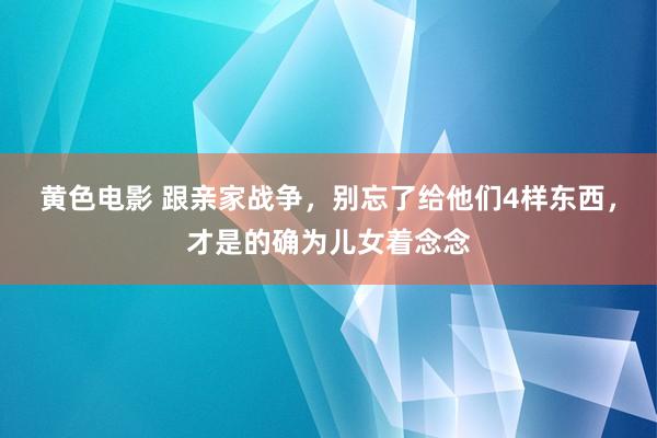 黄色电影 跟亲家战争，别忘了给他们4样东西，才是的确为儿女着念念