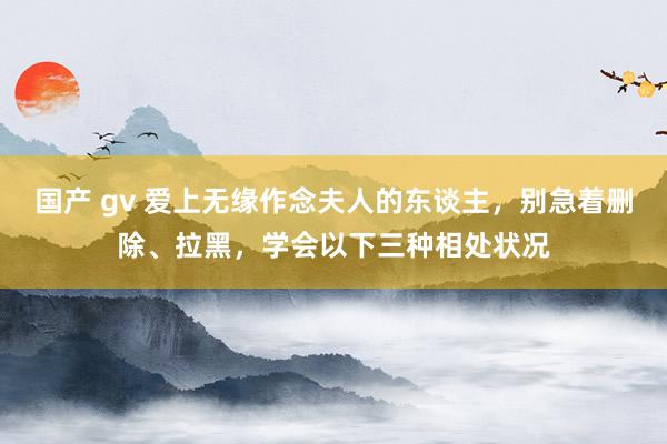 国产 gv 爱上无缘作念夫人的东谈主，别急着删除、拉黑，学会以下三种相处状况