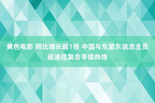 黄色电影 同比增长超1倍 中国与东盟东说念主员疏浚往复合手续热络