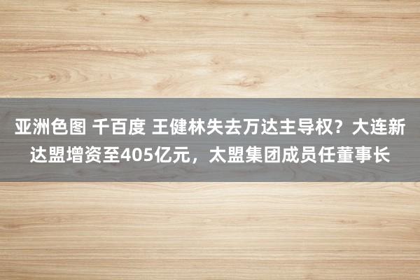 亚洲色图 千百度 王健林失去万达主导权？大连新达盟增资至405亿元，太盟集团成员任董事长