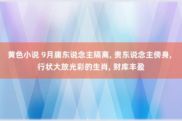 黄色小说 9月庸东说念主隔离， 贵东说念主傍身， 行状大放光彩的生肖， 财库丰盈