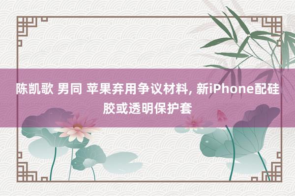 陈凯歌 男同 苹果弃用争议材料， 新iPhone配硅胶或透明保护套