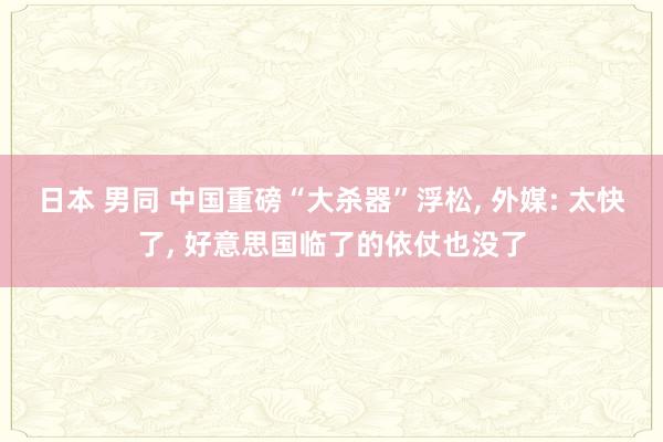 日本 男同 中国重磅“大杀器”浮松， 外媒: 太快了， 好意思国临了的依仗也没了