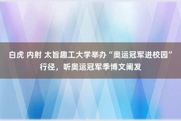 白虎 内射 太旨趣工大学举办“奥运冠军进校园”行径，听奥运冠军季博文阐发