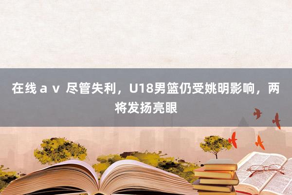 在线ａｖ 尽管失利，U18男篮仍受姚明影响，两将发扬亮眼