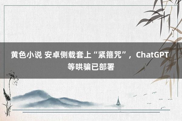 黄色小说 安卓侧载套上“紧箍咒”，ChatGPT 等哄骗已部署