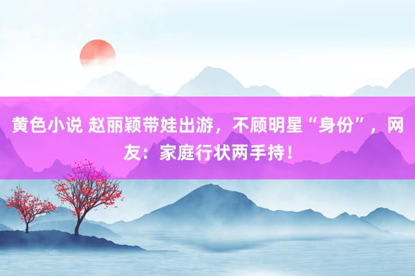 黄色小说 赵丽颖带娃出游，不顾明星“身份”，网友：家庭行状两手持！