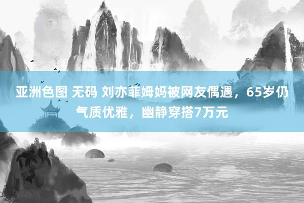 亚洲色图 无码 刘亦菲姆妈被网友偶遇，65岁仍气质优雅，幽静穿搭7万元