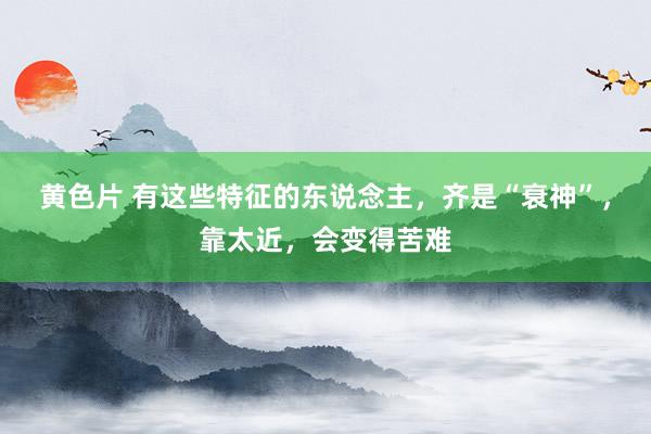 黄色片 有这些特征的东说念主，齐是“衰神”，靠太近，会变得苦难