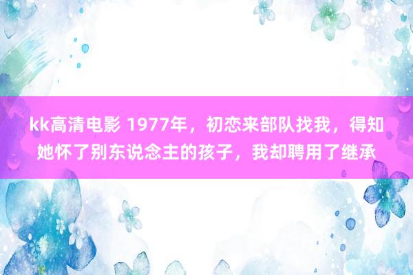 kk高清电影 1977年，初恋来部队找我，得知她怀了别东说念主的孩子，我却聘用了继承