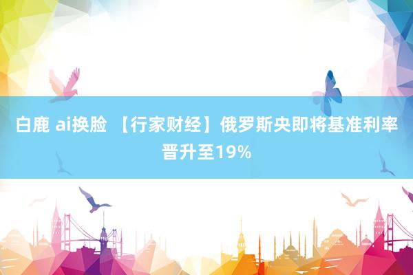 白鹿 ai换脸 【行家财经】俄罗斯央即将基准利率晋升至19%