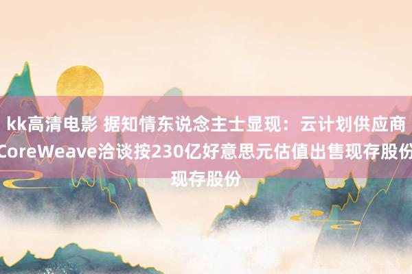 kk高清电影 据知情东说念主士显现：云计划供应商CoreWeave洽谈按230亿好意思元估值出售现存股份