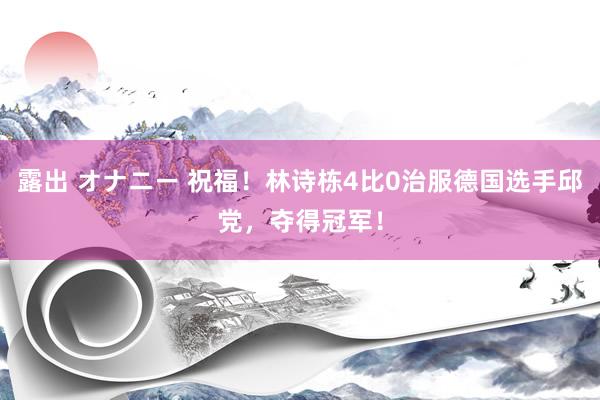 露出 オナニー 祝福！林诗栋4比0治服德国选手邱党，夺得冠军！