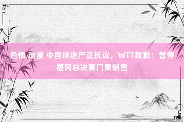 色情 动漫 中国球迷严正抗议，WTT致歉：暂停福冈总决赛门票销售