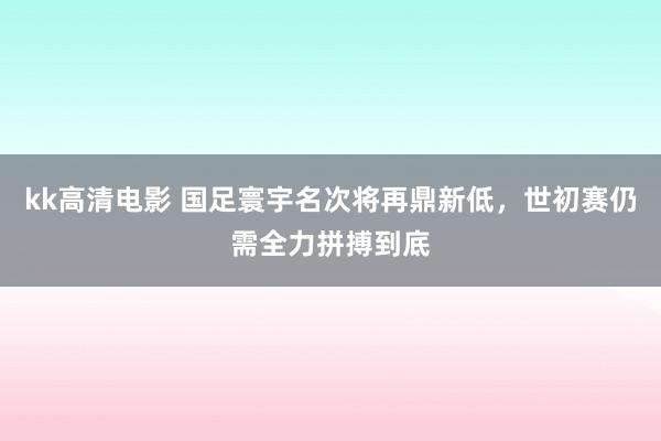 kk高清电影 国足寰宇名次将再鼎新低，世初赛仍需全力拼搏到底