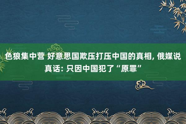 色狼集中营 好意思国欺压打压中国的真相， 俄媒说真话: 只因中国犯了“原罪”