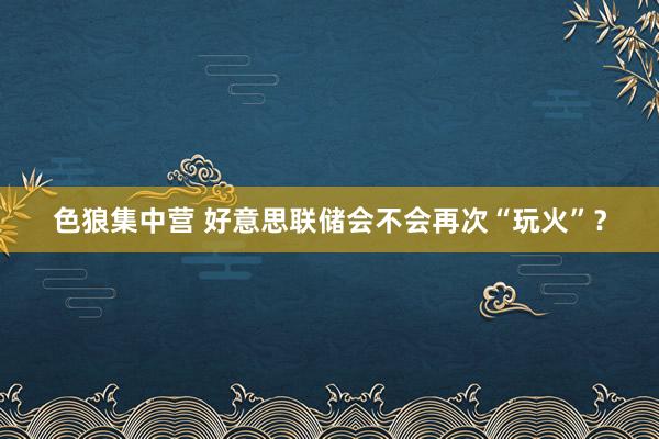 色狼集中营 好意思联储会不会再次“玩火”？