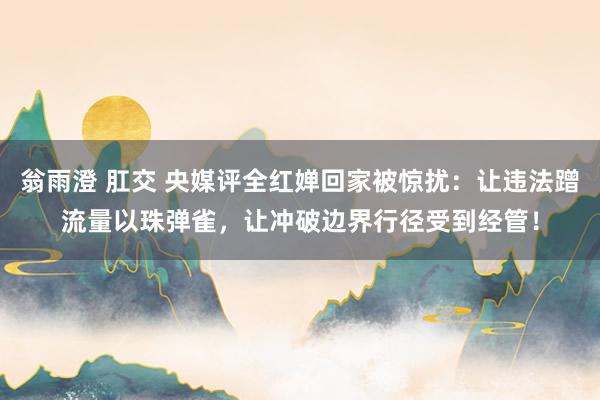 翁雨澄 肛交 央媒评全红婵回家被惊扰：让违法蹭流量以珠弹雀，让冲破边界行径受到经管！