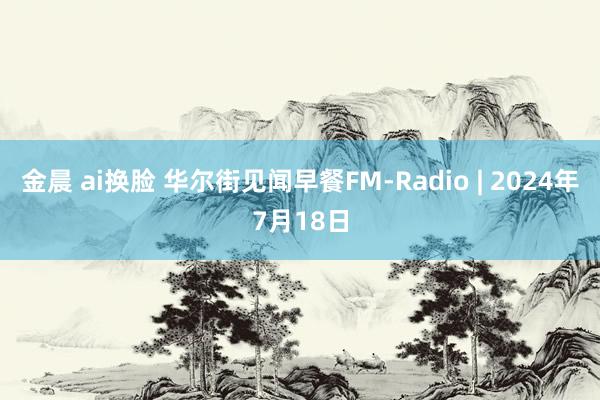 金晨 ai换脸 华尔街见闻早餐FM-Radio | 2024年7月18日