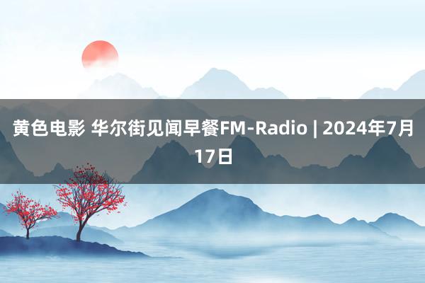 黄色电影 华尔街见闻早餐FM-Radio | 2024年7月17日