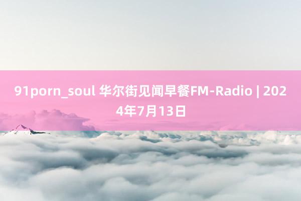 91porn_soul 华尔街见闻早餐FM-Radio | 2024年7月13日