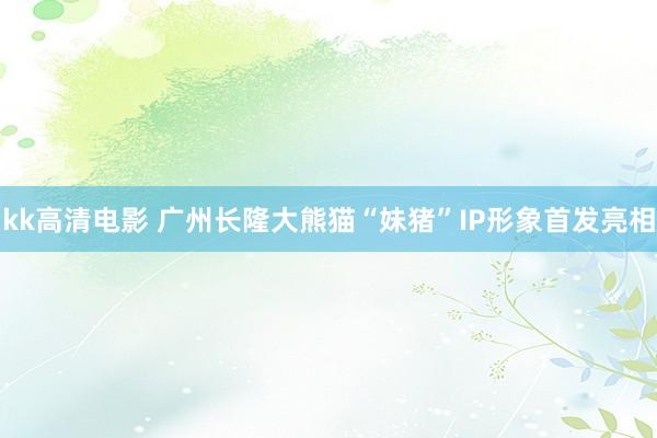 kk高清电影 广州长隆大熊猫“妹猪”IP形象首发亮相