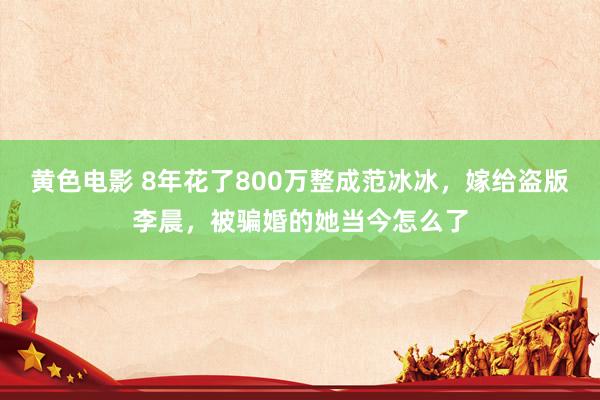 黄色电影 8年花了800万整成范冰冰，嫁给盗版李晨，被骗婚的她当今怎么了