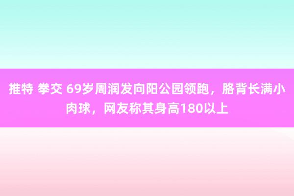 推特 拳交 69岁周润发向阳公园领跑，胳背长满小肉球，网友称其身高180以上