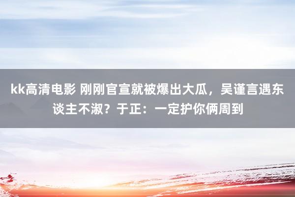 kk高清电影 刚刚官宣就被爆出大瓜，吴谨言遇东谈主不淑？于正：一定护你俩周到