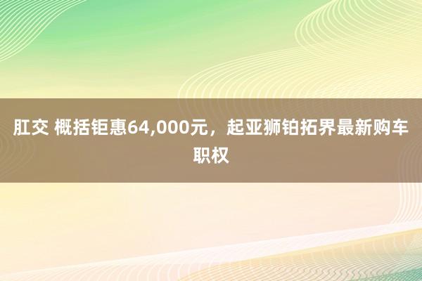 肛交 概括钜惠64，000元，起亚狮铂拓界最新购车职权