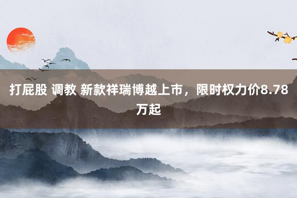 打屁股 调教 新款祥瑞博越上市，限时权力价8.78万起