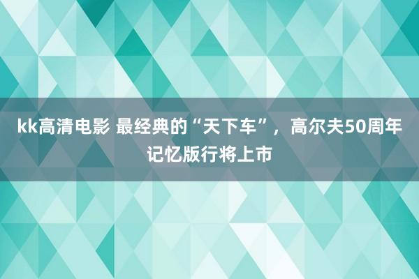 kk高清电影 最经典的“天下车”，高尔夫50周年记忆版行将上市