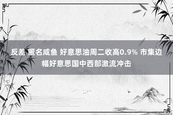 反差 匿名咸鱼 好意思油周二收高0.9% 市集边幅好意思国中西部激流冲击