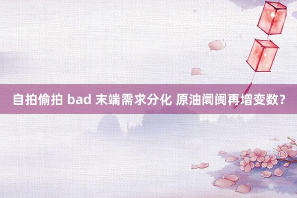 自拍偷拍 bad 末端需求分化 原油阛阓再增变数？