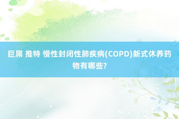 巨屌 推特 慢性封闭性肺疾病(COPD)新式休养药物有哪些?