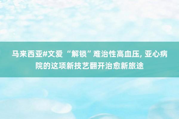 马来西亚#文爱 “解锁”难治性高血压， 亚心病院的这项新技艺翻开治愈新旅途