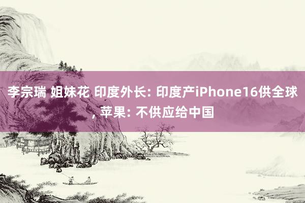 李宗瑞 姐妹花 印度外长: 印度产iPhone16供全球， 苹果: 不供应给中国